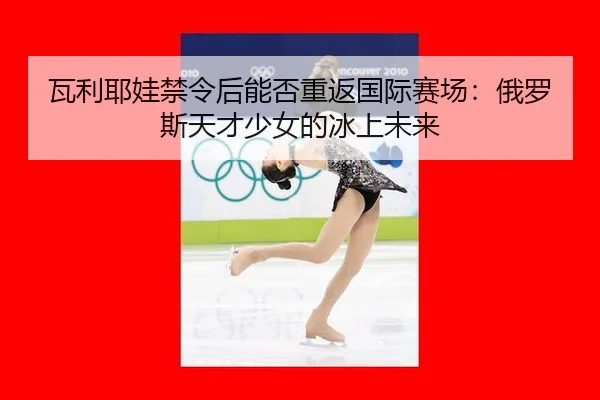 瓦利耶娃禁令后能否重返国际赛场：俄罗斯天才少女的冰上未来