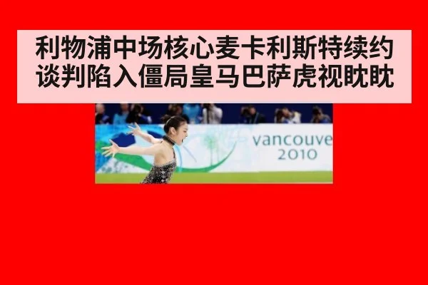 利物浦中场核心麦卡利斯特续约谈判陷入僵局皇马巴萨虎视眈眈